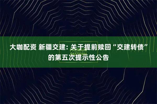 大咖配资 新疆交建: 关于提前赎回“交建转债”的第五次提示性公告