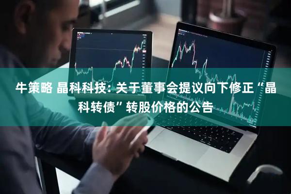 牛策略 晶科科技: 关于董事会提议向下修正“晶科转债”转股价格的公告