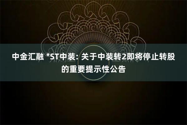 中金汇融 *ST中装: 关于中装转2即将停止转股的重要提示性公告