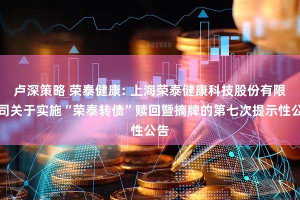 卢深策略 荣泰健康: 上海荣泰健康科技股份有限公司关于实施“荣泰转债”赎回暨摘牌的第七次提示性公告