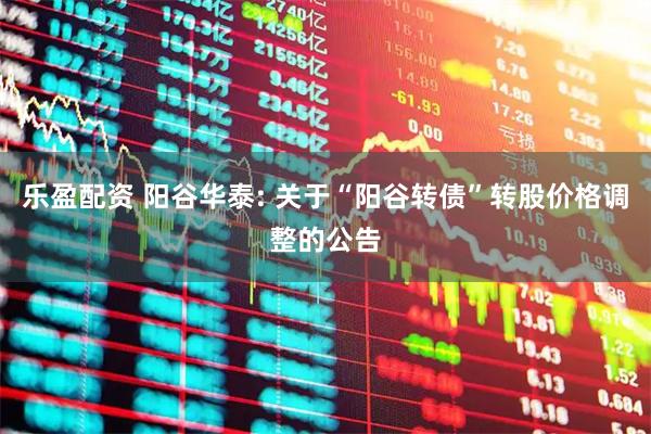 乐盈配资 阳谷华泰: 关于“阳谷转债”转股价格调整的公告