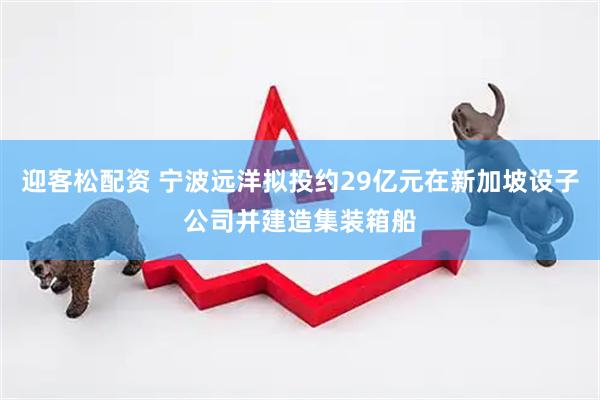 迎客松配资 宁波远洋拟投约29亿元在新加坡设子公司并建造集装箱船