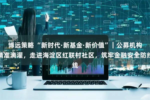 博远策略 “新时代·新基金·新价值”｜公募机构精准滴灌，走进海淀区红联村社区，筑牢金融安全防线