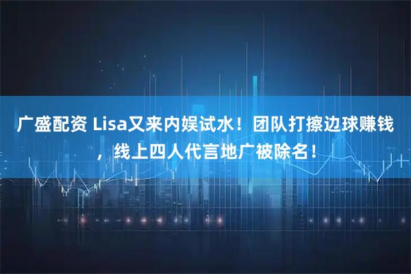 广盛配资 Lisa又来内娱试水！团队打擦边球赚钱，线上四人代言地广被除名！