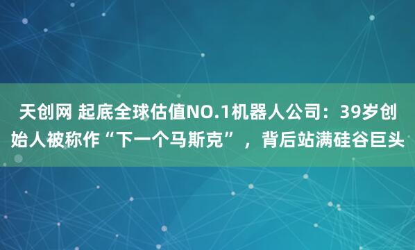 天创网 起底全球估值NO.1机器人公司：39岁创始人被称作“下一个马斯克” ，背后站满硅谷巨头