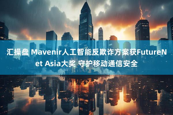 汇操盘 Mavenir人工智能反欺诈方案获FutureNet Asia大奖 守护移动通信安全