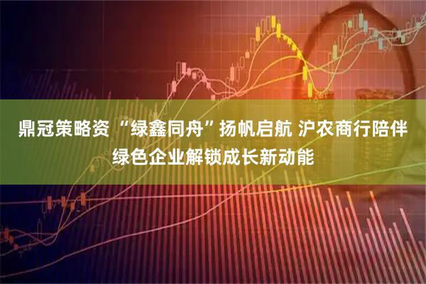 鼎冠策略资 “绿鑫同舟”扬帆启航 沪农商行陪伴绿色企业解锁成长新动能