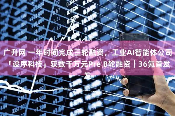 广升网 一年时间完成三轮融资，工业AI智能体公司「设序科技」获数千万元Pre B轮融资｜36氪首发