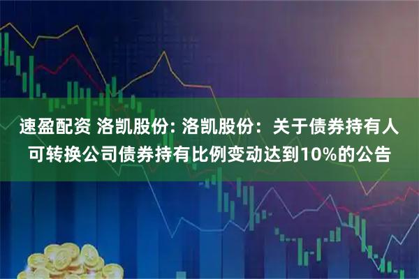 速盈配资 洛凯股份: 洛凯股份：关于债券持有人可转换公司债券持有比例变动达到10%的公告