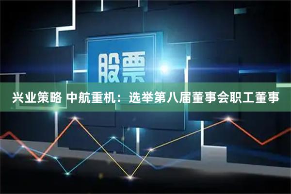 兴业策略 中航重机：选举第八届董事会职工董事