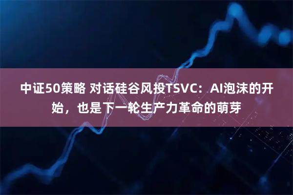中证50策略 对话硅谷风投TSVC：AI泡沫的开始，也是下一轮生产力革命的萌芽
