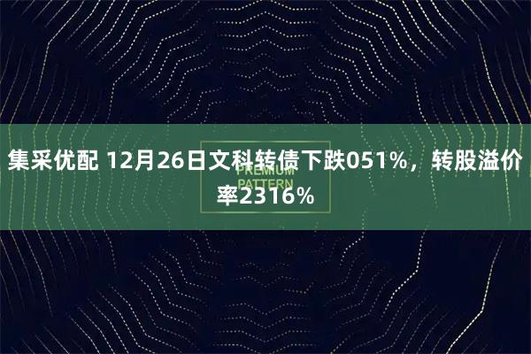 集采优配 12月26日文科转债下跌051%，转股溢价率2316%