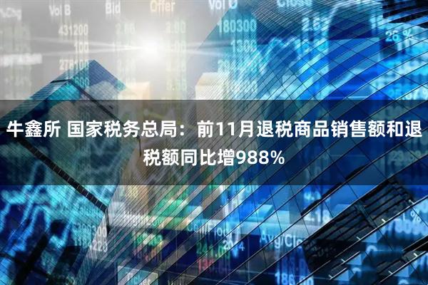 牛鑫所 国家税务总局：前11月退税商品销售额和退税额同比增988%