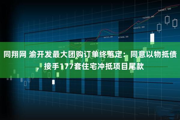 同翔网 渝开发最大团购订单终落定：同意以物抵债，接手177套住宅冲抵项目尾款
