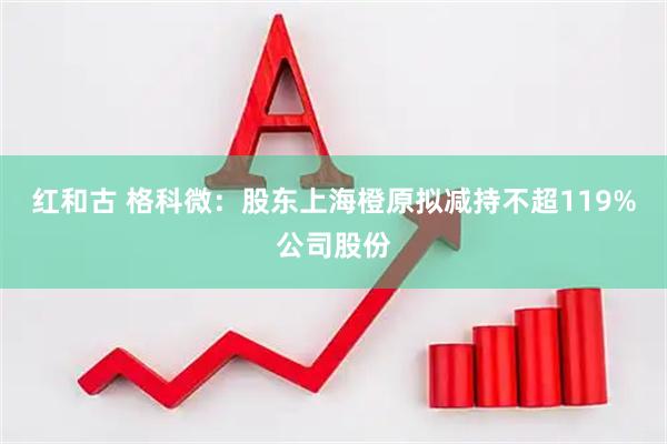 红和古 格科微：股东上海橙原拟减持不超119%公司股份