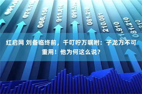 红启网 刘备临终前，千叮咛万嘱咐：子龙万不可重用！他为何这么说？