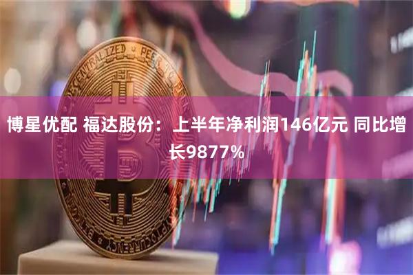 博星优配 福达股份：上半年净利润146亿元 同比增长9877%