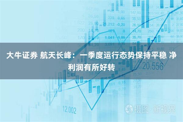 大牛证券 航天长峰：一季度运行态势保持平稳 净利润有所好转