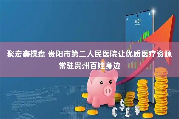 聚宏鑫操盘 贵阳市第二人民医院让优质医疗资源常驻贵州百姓身边